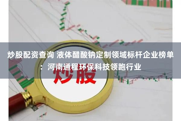 炒股配资查询 液体醋酸钠定制领域标杆企业榜单：河南通程环保科技领跑行业