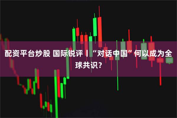 配资平台炒股 国际锐评丨“对话中国”何以成为全球共识？