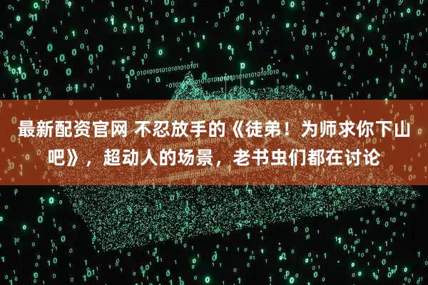 最新配资官网 不忍放手的《徒弟！为师求你下山吧》，超动人的场景，老书虫们都在讨论