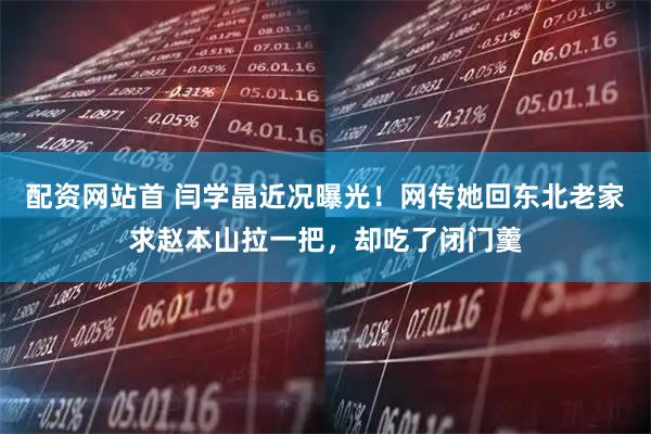 配资网站首 闫学晶近况曝光！网传她回东北老家求赵本山拉一把，却吃了闭门羹