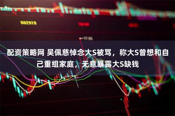 配资策略网 吴佩慈悼念大S被骂，称大S曾想和自己重组家庭，无意暴露大S缺钱