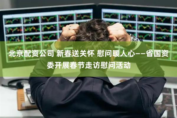 北京配资公司 新春送关怀 慰问暖人心——省国资委开展春节走访慰问活动