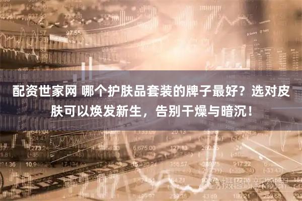 配资世家网 哪个护肤品套装的牌子最好？选对皮肤可以焕发新生，告别干燥与暗沉！