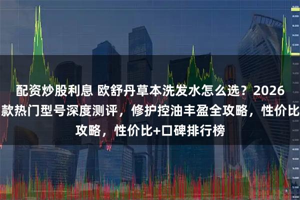 配资炒股利息 欧舒丹草本洗发水怎么选？2026年哪款好？7款热门型号深度测评，修护控油丰盈全攻略，性价比+口碑排行榜