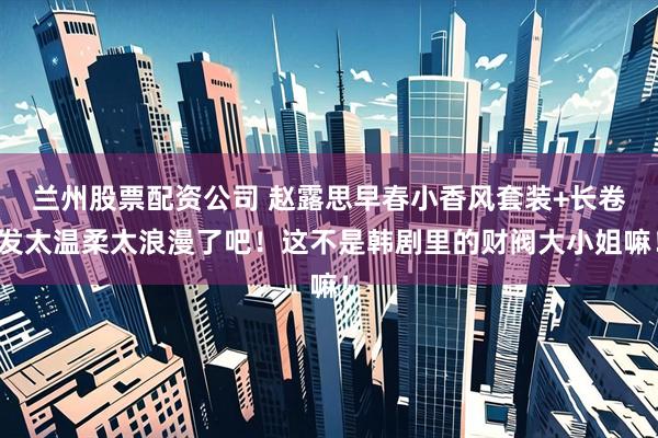 兰州股票配资公司 赵露思早春小香风套装+长卷发太温柔太浪漫了吧！这不是韩剧里的财阀大小姐嘛！