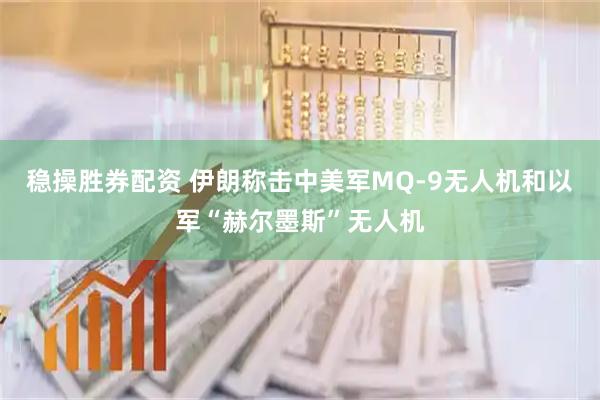 稳操胜券配资 伊朗称击中美军MQ-9无人机和以军“赫尔墨斯”无人机