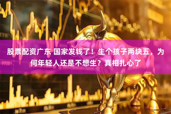 股票配资广东 国家发钱了！生个孩子两块五，为何年轻人还是不想生？真相扎心了