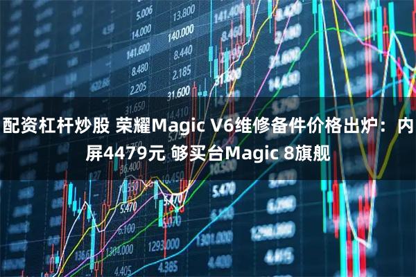 配资杠杆炒股 荣耀Magic V6维修备件价格出炉：内屏4479元 够买台Magic 8旗舰