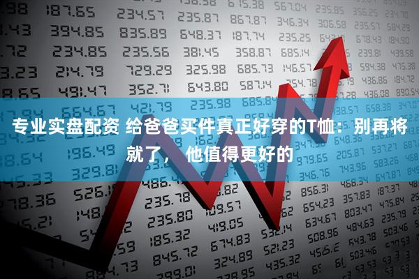 专业实盘配资 给爸爸买件真正好穿的T恤：别再将就了， 他值得更好的