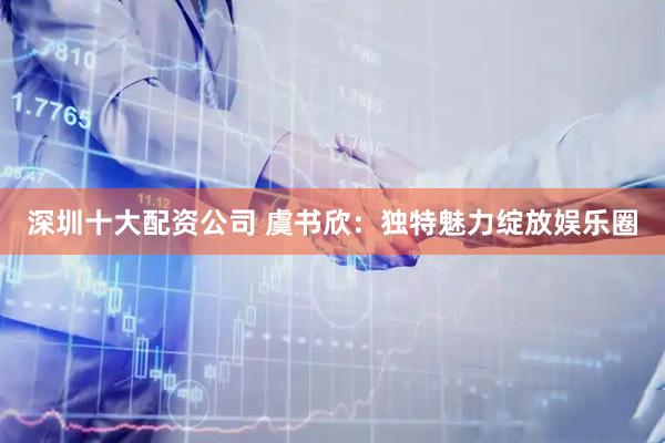 深圳十大配资公司 虞书欣：独特魅力绽放娱乐圈