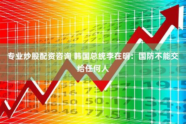 专业炒股配资咨询 韩国总统李在明：国防不能交给任何人