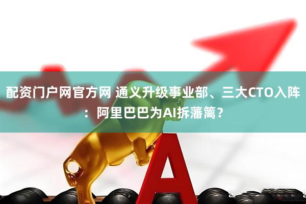 配资门户网官方网 通义升级事业部、三大CTO入阵：阿里巴巴为AI拆藩篱？
