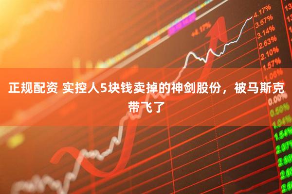 正规配资 实控人5块钱卖掉的神剑股份，被马斯克带飞了