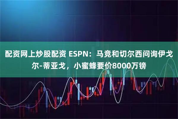 配资网上炒股配资 ESPN：马竞和切尔西问询伊戈尔-蒂亚戈，小蜜蜂要价8000万镑