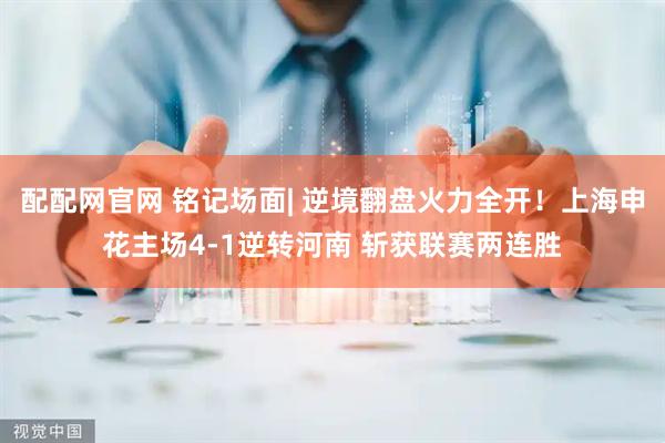 配配网官网 铭记场面| 逆境翻盘火力全开！上海申花主场4-1逆转河南 斩获联赛两连胜