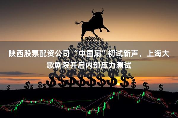 陕西股票配资公司 “中国扇”初试新声，上海大歌剧院开启内部压力测试